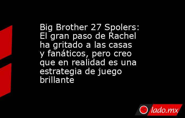 Big Brother 27 Spolers: El gran paso de Rachel ha gritado a las casas y fanáticos, pero creo que en realidad es una estrategia de juego brillante. Noticias en tiempo real