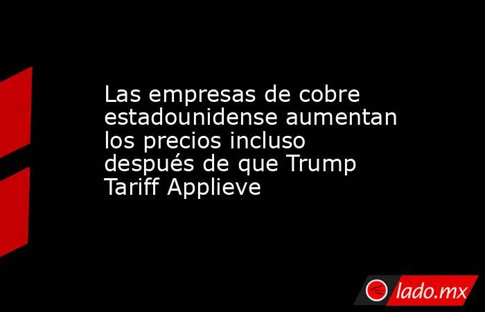 Las empresas de cobre estadounidense aumentan los precios incluso después de que Trump Tariff Applieve. Noticias en tiempo real