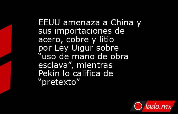 EEUU amenaza a China y sus importaciones de acero, cobre y litio por Ley Uigur sobre “uso de mano de obra esclava”, mientras Pekín lo califica de “pretexto” . Noticias en tiempo real