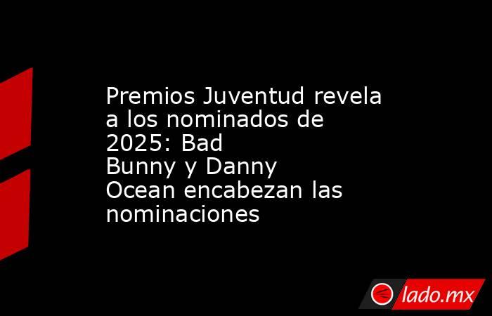 Premios Juventud revela a los nominados de 2025: Bad Bunny y Danny Ocean encabezan las nominaciones. Noticias en tiempo real