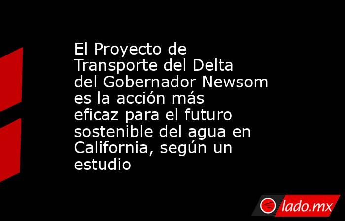 El Proyecto de Transporte del Delta del Gobernador Newsom es la acción más eficaz para el futuro sostenible del agua en California, según un estudio. Noticias en tiempo real