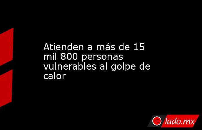 Atienden a más de 15 mil 800 personas vulnerables al golpe de calor. Noticias en tiempo real