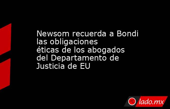 Newsom recuerda a Bondi las obligaciones éticas de los abogados del Departamento de Justicia de EU. Noticias en tiempo real