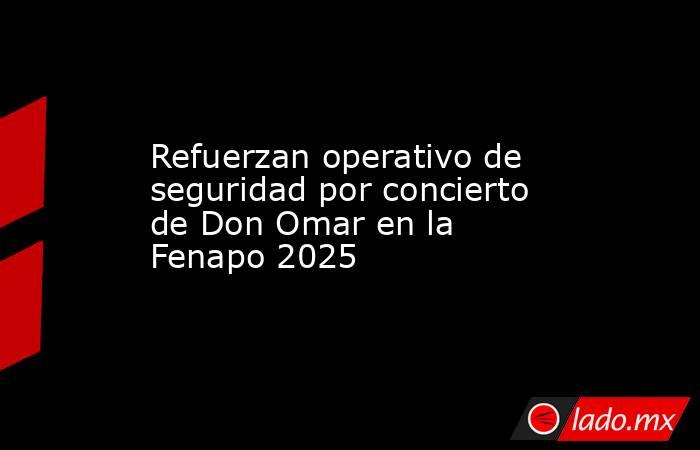 Refuerzan operativo de seguridad por concierto de Don Omar en la Fenapo 2025. Noticias en tiempo real