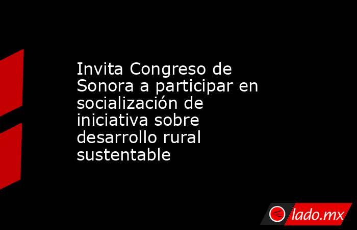 Invita Congreso de Sonora a participar en socialización de iniciativa sobre desarrollo rural sustentable. Noticias en tiempo real