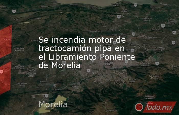 Se incendia motor de tractocamión pipa en el Libramiento Poniente de Morelia. Noticias en tiempo real