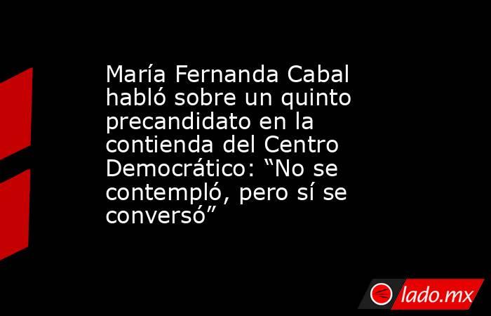 María Fernanda Cabal habló sobre un quinto precandidato en la contienda del Centro Democrático: “No se contempló, pero sí se conversó”. Noticias en tiempo real