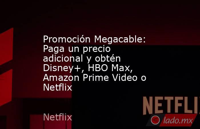 Promoción Megacable: Paga un precio adicional y obtén Disney+, HBO Max, Amazon Prime Video o Netflix. Noticias en tiempo real