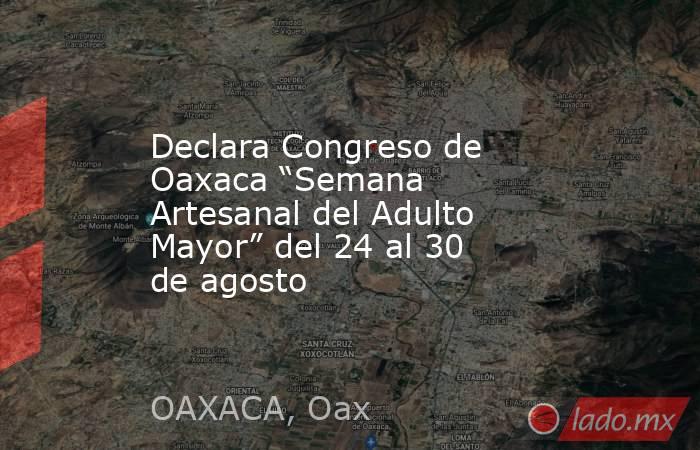 Declara Congreso de Oaxaca “Semana Artesanal del Adulto Mayor” del 24 al 30 de agosto. Noticias en tiempo real