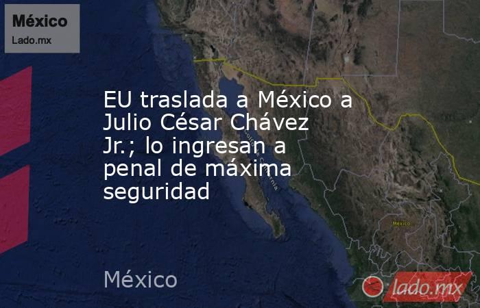 EU traslada a México a Julio César Chávez Jr.; lo ingresan a penal de máxima seguridad. Noticias en tiempo real