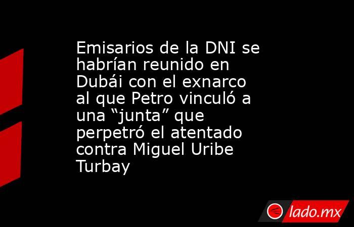 Emisarios de la DNI se habrían reunido en Dubái con el exnarco al que Petro vinculó a una “junta” que perpetró el atentado contra Miguel Uribe Turbay . Noticias en tiempo real