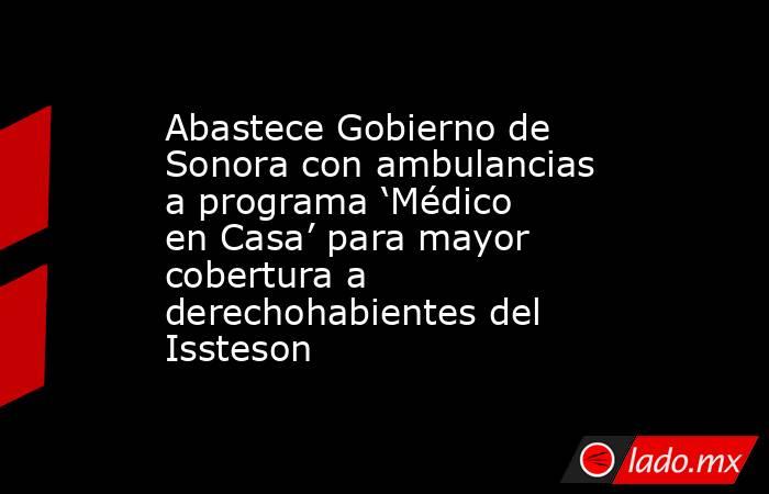 Abastece Gobierno de Sonora con ambulancias a programa ‘Médico en Casa’ para mayor cobertura a derechohabientes del Issteson. Noticias en tiempo real