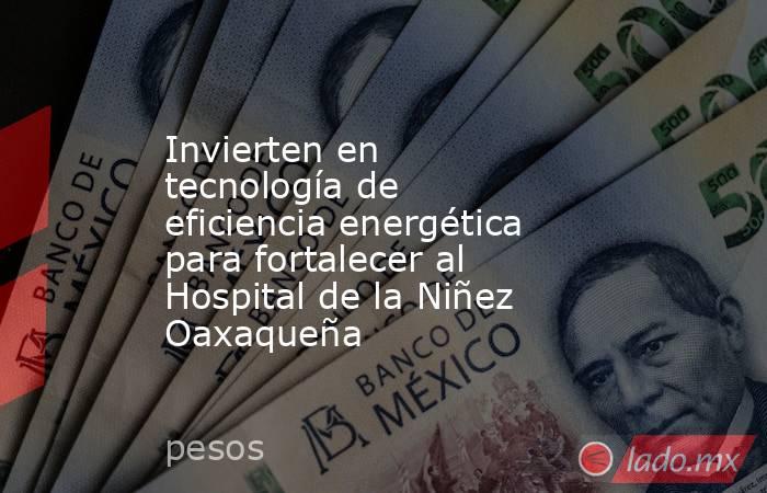 Invierten en tecnología de eficiencia energética para fortalecer al Hospital de la Niñez Oaxaqueña. Noticias en tiempo real