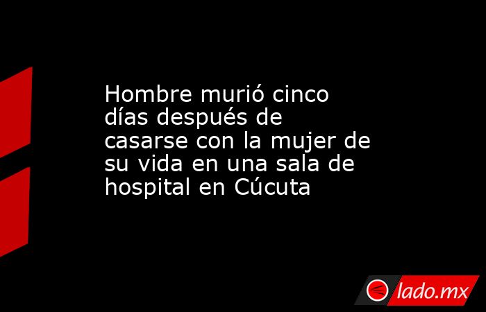 Hombre murió cinco días después de casarse con la mujer de su vida en una sala de hospital en Cúcuta. Noticias en tiempo real
