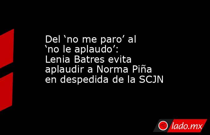 Del ‘no me paro’ al ‘no le aplaudo’: Lenia Batres evita aplaudir a Norma Piña en despedida de la SCJN. Noticias en tiempo real