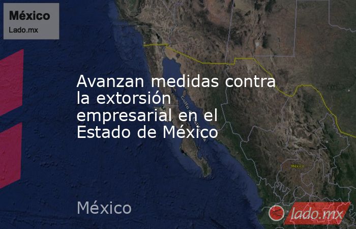 Avanzan medidas contra la extorsión empresarial en el Estado de México. Noticias en tiempo real