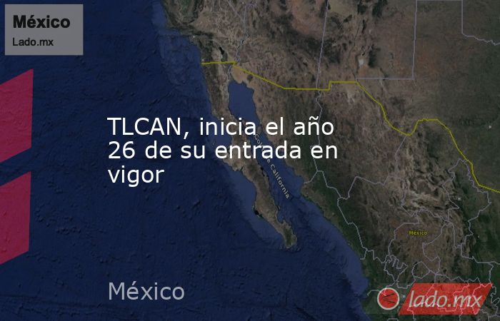 TLCAN, inicia el año 26 de su entrada en vigor. Noticias en tiempo real