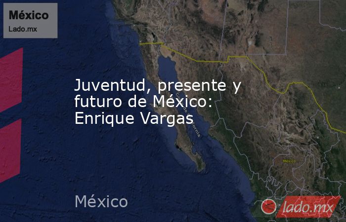 Juventud, presente y futuro de México: Enrique Vargas. Noticias en tiempo real