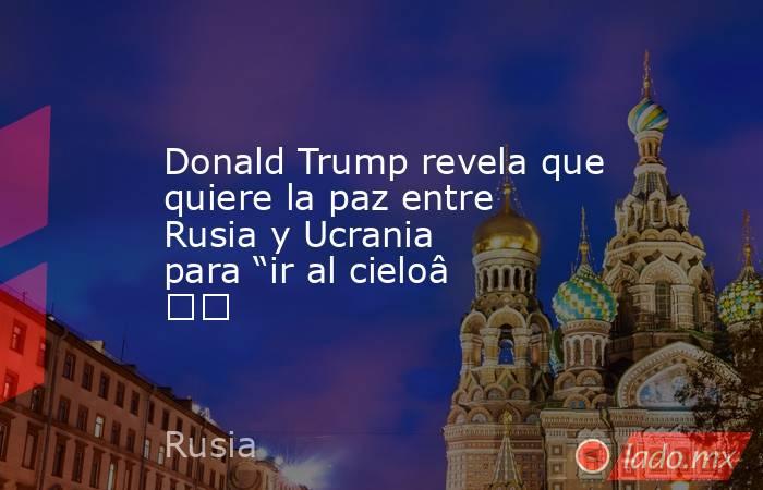 Donald Trump revela que quiere la paz entre Rusia y Ucrania para “ir al cielo”. Noticias en tiempo real
