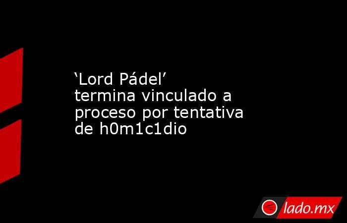 ‘Lord Pádel’ termina vinculado a proceso por tentativa de h0m1c1dio. Noticias en tiempo real