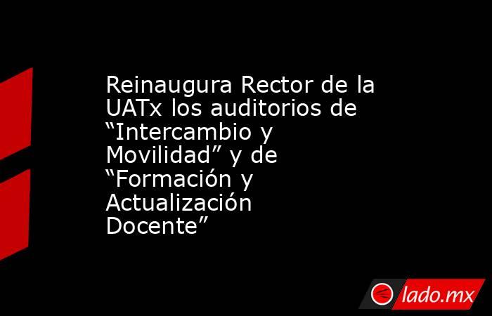 Reinaugura Rector de la UATx los auditorios de “Intercambio y Movilidad” y de “Formación y Actualización Docente”. Noticias en tiempo real