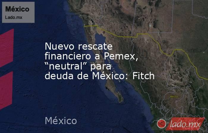 Nuevo rescate financiero a Pemex, “neutral” para deuda de México: Fitch. Noticias en tiempo real