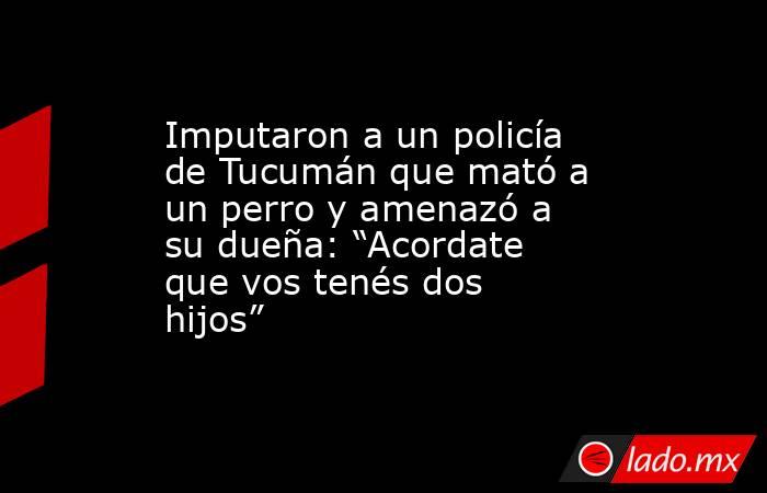 Imputaron a un policía de Tucumán que mató a un perro y amenazó a su dueña: “Acordate que vos tenés dos hijos”. Noticias en tiempo real