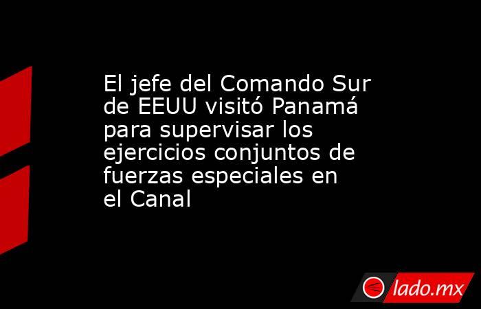 El jefe del Comando Sur de EEUU visitó Panamá para supervisar los ejercicios conjuntos de fuerzas especiales en el Canal. Noticias en tiempo real