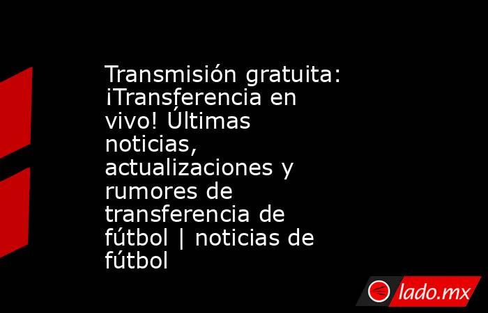 Transmisión gratuita: ¡Transferencia en vivo! Últimas noticias, actualizaciones y rumores de transferencia de fútbol | noticias de fútbol. Noticias en tiempo real