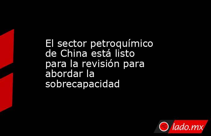 El sector petroquímico de China está listo para la revisión para abordar la sobrecapacidad. Noticias en tiempo real