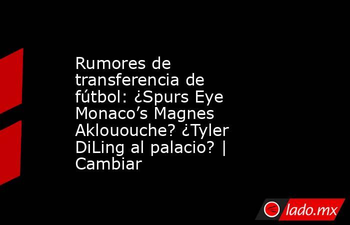 Rumores de transferencia de fútbol: ¿Spurs Eye Monaco’s Magnes Aklououche? ¿Tyler DiLing al palacio? | Cambiar. Noticias en tiempo real