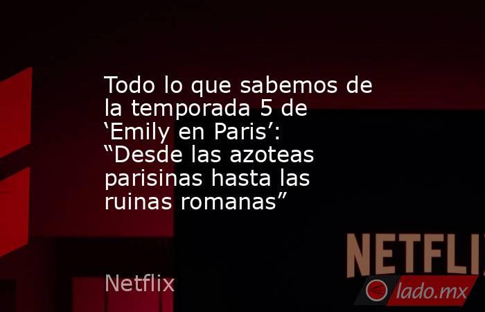 Todo lo que sabemos de la temporada 5 de ‘Emily en Paris’: “Desde las azoteas parisinas hasta las ruinas romanas”. Noticias en tiempo real
