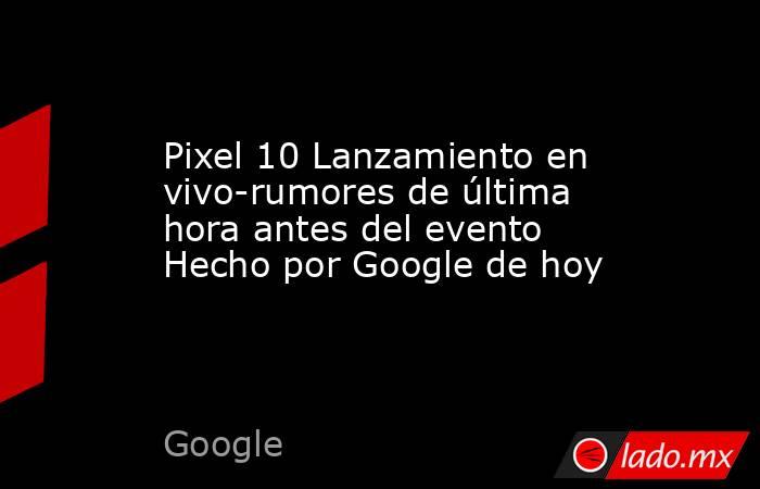 Pixel 10 Lanzamiento en vivo-rumores de última hora antes del evento Hecho por Google de hoy. Noticias en tiempo real