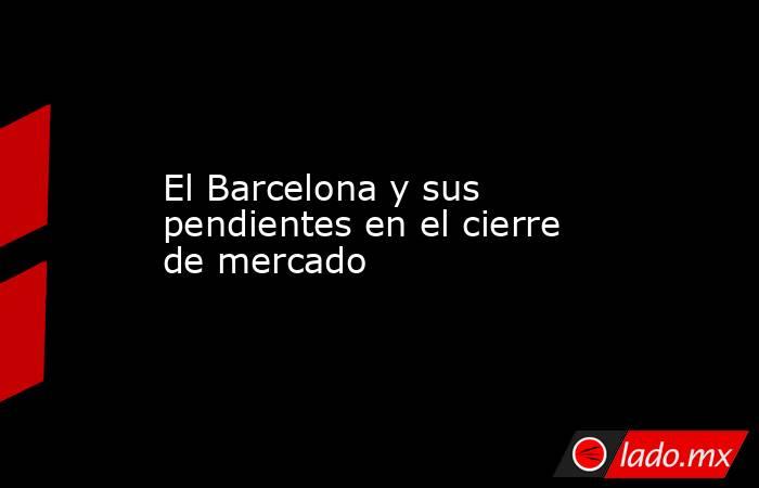 El Barcelona y sus pendientes en el cierre de mercado. Noticias en tiempo real