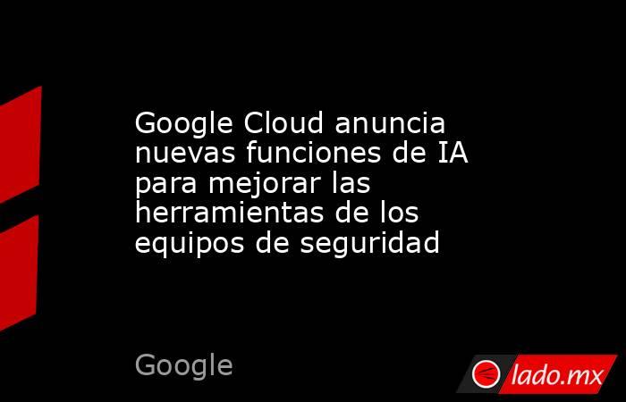 Google Cloud anuncia nuevas funciones de IA para mejorar las herramientas de los equipos de seguridad. Noticias en tiempo real