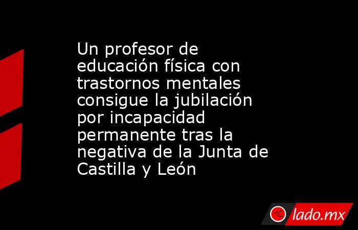 Un profesor de educación física con trastornos mentales consigue la jubilación por incapacidad permanente tras la negativa de la Junta de Castilla y León. Noticias en tiempo real