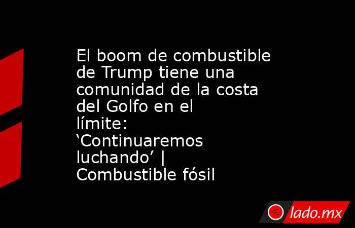 El boom de combustible de Trump tiene una comunidad de la costa del Golfo en el límite: ‘Continuaremos luchando’ | Combustible fósil. Noticias en tiempo real