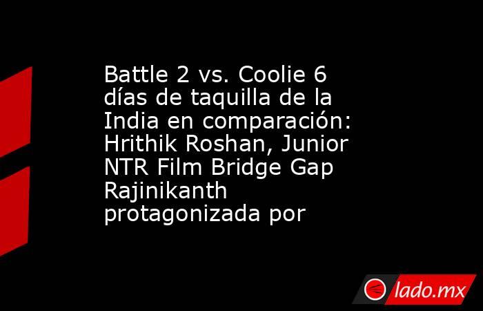 Battle 2 vs. Coolie 6 días de taquilla de la India en comparación: Hrithik Roshan, Junior NTR Film Bridge Gap Rajinikanth protagonizada por. Noticias en tiempo real