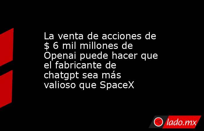 La venta de acciones de $ 6 mil millones de Openai puede hacer que el fabricante de chatgpt sea más valioso que SpaceX. Noticias en tiempo real
