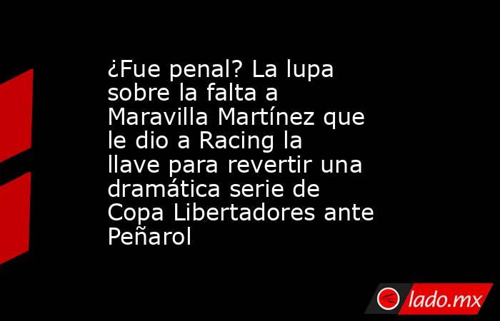 ¿Fue penal? La lupa sobre la falta a Maravilla Martínez que le dio a Racing la llave para revertir una dramática serie de Copa Libertadores ante Peñarol. Noticias en tiempo real