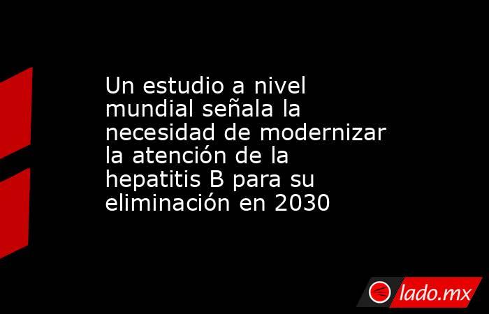 Un estudio a nivel mundial señala la necesidad de modernizar la atención de la hepatitis B para su eliminación en 2030. Noticias en tiempo real