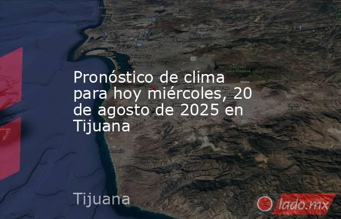 Pronóstico de clima para hoy miércoles, 20 de agosto de 2025 en Tijuana. Noticias en tiempo real