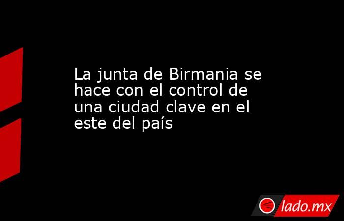 La junta de Birmania se hace con el control de una ciudad clave en el este del país. Noticias en tiempo real