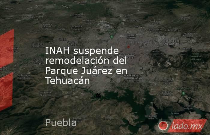 INAH suspende remodelación del Parque Juárez en Tehuacán. Noticias en tiempo real