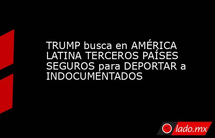 TRUMP busca en AMÉRICA LATINA TERCEROS PAÍSES SEGUROS para DEPORTAR a INDOCUMENTADOS. Noticias en tiempo real