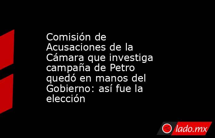 Comisión de Acusaciones de la Cámara que investiga campaña de Petro quedó en manos del Gobierno: así fue la elección . Noticias en tiempo real
