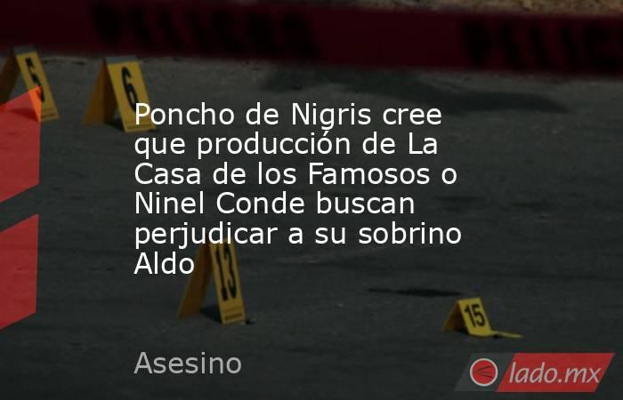 Poncho de Nigris cree que producción de La Casa de los Famosos o Ninel Conde buscan perjudicar a su sobrino Aldo. Noticias en tiempo real