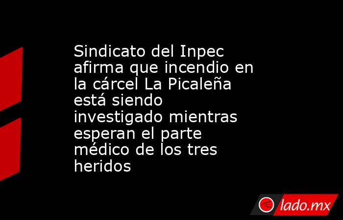 Sindicato del Inpec afirma que incendio en la cárcel La Picaleña está siendo investigado mientras esperan el parte médico de los tres heridos. Noticias en tiempo real