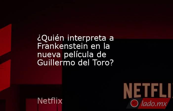 ¿Quién interpreta a Frankenstein en la nueva película de Guillermo del Toro?. Noticias en tiempo real