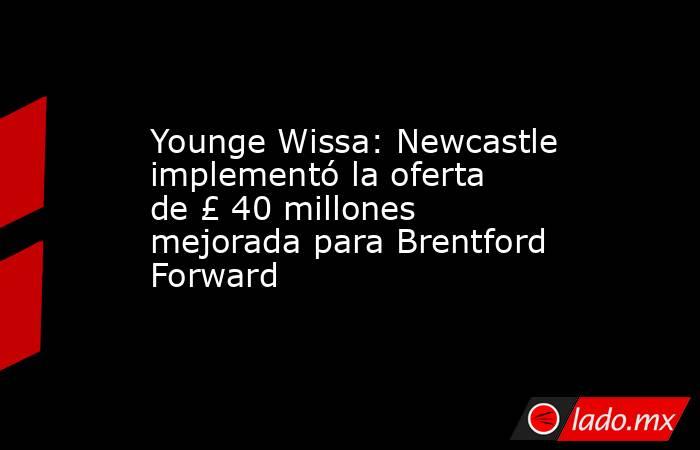 Younge Wissa: Newcastle implementó la oferta de £ 40 millones mejorada para Brentford Forward. Noticias en tiempo real